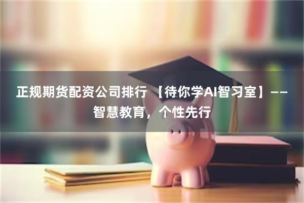 正规期货配资公司排行 【待你学AI智习室】——智慧教育，个性先行