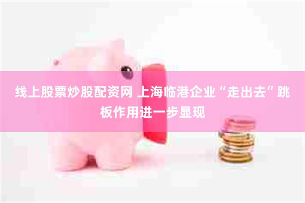 线上股票炒股配资网 上海临港企业“走出去”跳板作用进一步显现