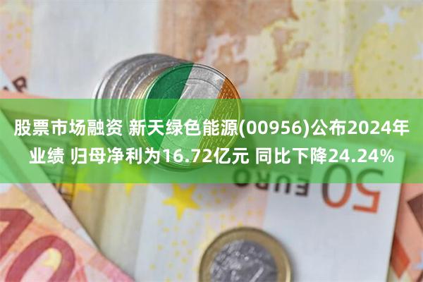股票市场融资 新天绿色能源(00956)公布2024年业绩 归母净利为16.72亿元 同比下降24.24%