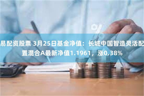 易配资股票 3月25日基金净值：长城中国智造灵活配置混合A最新净值1.1961，涨0.38%
