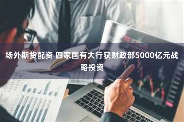 场外期货配资 四家国有大行获财政部5000亿元战略投资