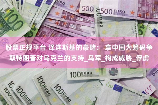 股票正规平台 泽连斯基的豪赌： 拿中国为筹码争取特朗普对乌克兰的支持_乌军_构成威胁_俘虏