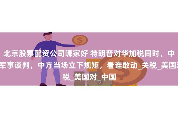 北京股票配资公司哪家好 特朗普对华加税同时，中美启动军事谈判，中方当场立下规矩，看谁敢动_关税_美国对_中国