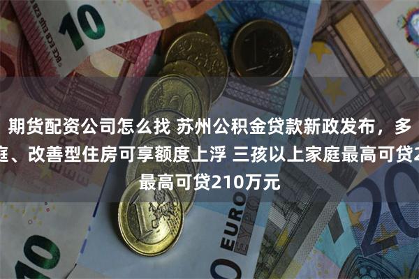 期货配资公司怎么找 苏州公积金贷款新政发布，多子女家庭、改善型住房可享额度上浮 三孩以上家庭最高可贷210万元