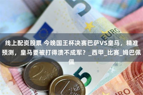 线上配资股票 今晚国王杯决赛巴萨VS皇马，精准预测，皇马要被打得溃不成军？_西甲_比赛_姆巴佩