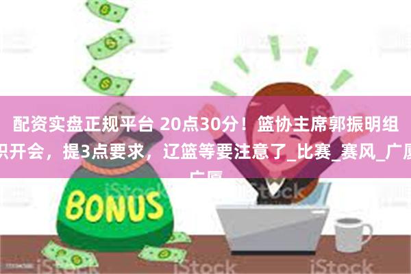 配资实盘正规平台 20点30分！篮协主席郭振明组织开会，提3点要求，辽篮等要注意了_比赛_赛风_广厦