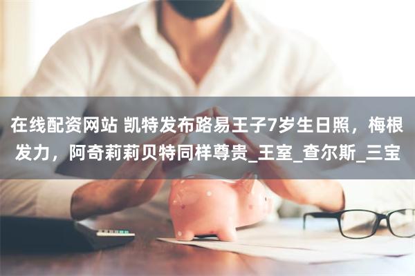 在线配资网站 凯特发布路易王子7岁生日照，梅根发力，阿奇莉莉贝特同样尊贵_王室_查尔斯_三宝