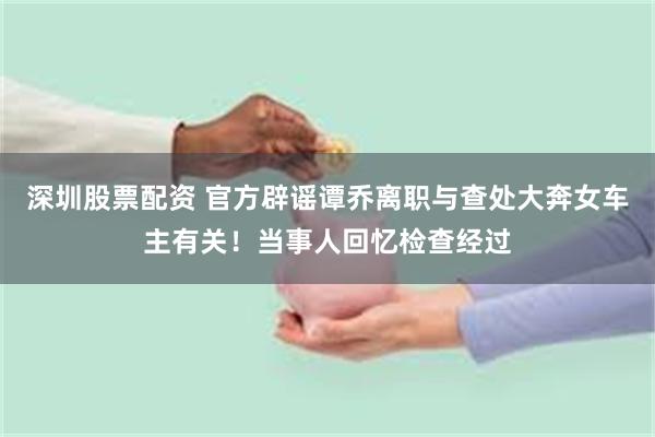 深圳股票配资 官方辟谣谭乔离职与查处大奔女车主有关！当事人回忆检查经过