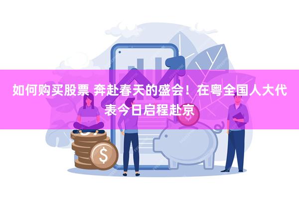 如何购买股票 奔赴春天的盛会！在粤全国人大代表今日启程赴京