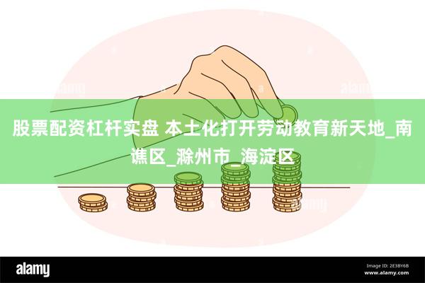 股票配资杠杆实盘 本土化打开劳动教育新天地_南谯区_滁州市_海淀区