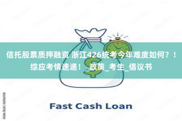 信托股票质押融资 浙江426统考今年难度如何？！综应考情速递！_政策_考生_倡议书