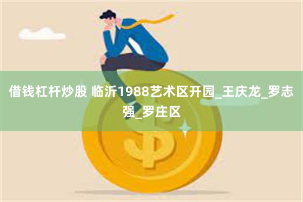 借钱杠杆炒股 临沂1988艺术区开园_王庆龙_罗志强_罗庄区