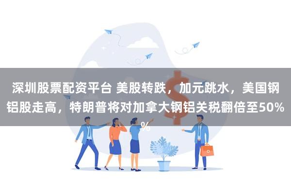 深圳股票配资平台 美股转跌，加元跳水，美国钢铝股走高，特朗普将对加拿大钢铝关税翻倍至50%