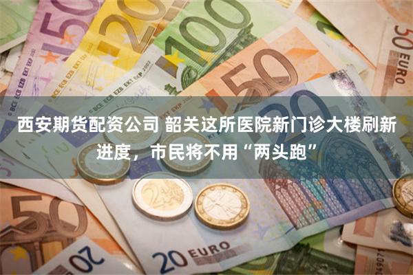 西安期货配资公司 韶关这所医院新门诊大楼刷新进度，市民将不用“两头跑”
