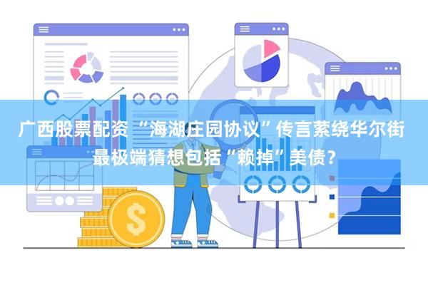 广西股票配资 “海湖庄园协议”传言萦绕华尔街 最极端猜想包括“赖掉”美债？
