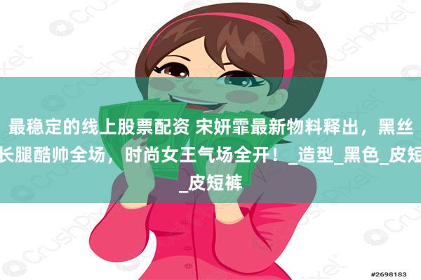 最稳定的线上股票配资 宋妍霏最新物料释出，黑丝大长腿酷帅全场，时尚女王气场全开！_造型_黑色_皮短裤