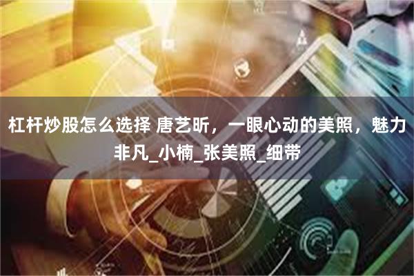 杠杆炒股怎么选择 唐艺昕，一眼心动的美照，魅力非凡_小楠_张美照_细带