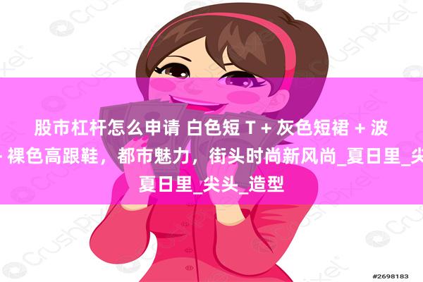 股市杠杆怎么申请 白色短 T + 灰色短裙 + 波点丝袜 + 裸色高跟鞋，都市魅力，街头时尚新风尚_夏日里_尖头_造型