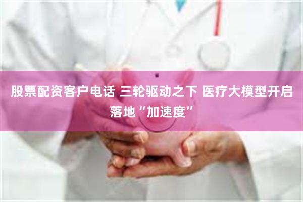 股票配资客户电话 三轮驱动之下 医疗大模型开启落地“加速度”