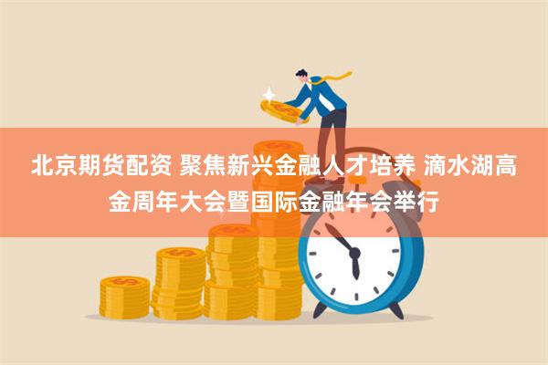 北京期货配资 聚焦新兴金融人才培养 滴水湖高金周年大会暨国际金融年会举行