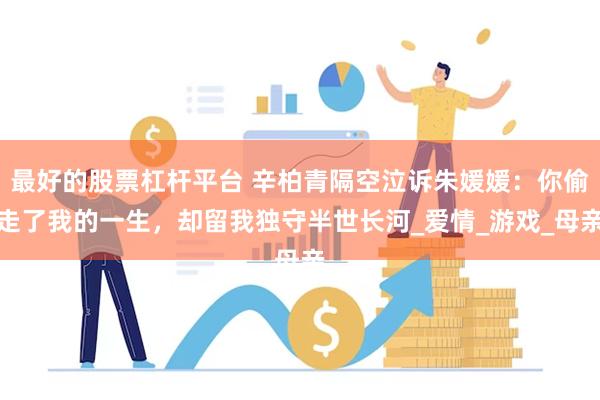 最好的股票杠杆平台 辛柏青隔空泣诉朱媛媛：你偷走了我的一生，却留我独守半世长河_爱情_游戏_母亲