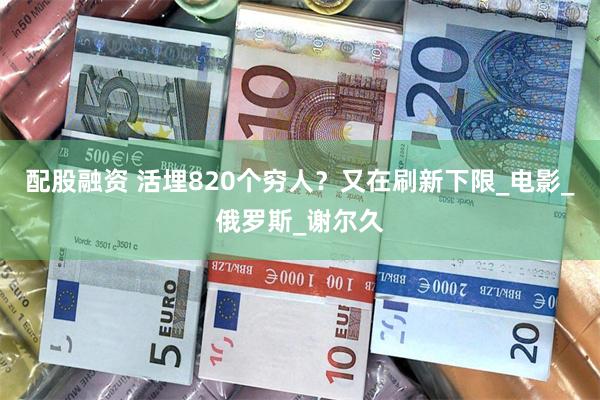 配股融资 活埋820个穷人？又在刷新下限_电影_俄罗斯_谢尔久