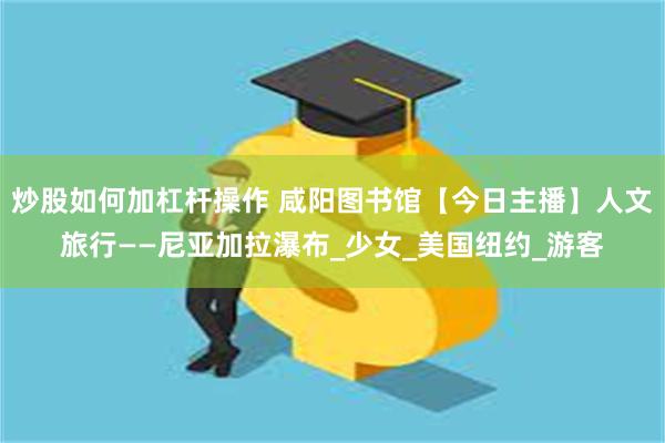 炒股如何加杠杆操作 咸阳图书馆【今日主播】人文旅行——尼亚加拉瀑布_少女_美国纽约_游客
