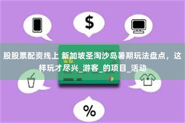 股股票配资线上 新加坡圣淘沙岛暑期玩法盘点，这样玩才尽兴_游客_的项目_活动