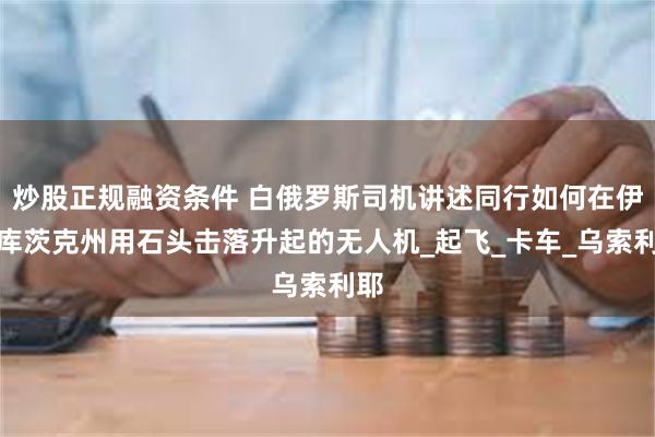 炒股正规融资条件 白俄罗斯司机讲述同行如何在伊尔库茨克州用石头击落升起的无人机_起飞_卡车_乌索利耶