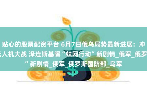 贴心的股票配资平台 6月7日俄乌局势最新进展：冲突第1199天 无人机大战 泽连斯基曝“蛛网行动”新剧情_俄军_俄罗斯国防部_乌军