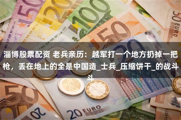 淄博股票配资 老兵亲历：越军打一个地方扔掉一把枪，丢在地上的全是中国造_士兵_压缩饼干_的战斗