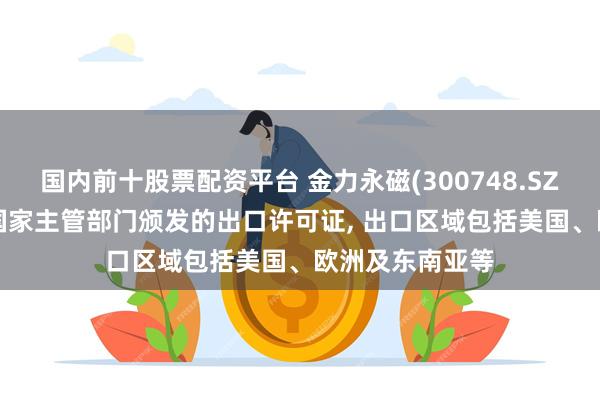 国内前十股票配资平台 金力永磁(300748.SZ): 已陆续获得国家主管部门颁发的出口许可证, 出口区域包括美国、欧洲及东南亚等