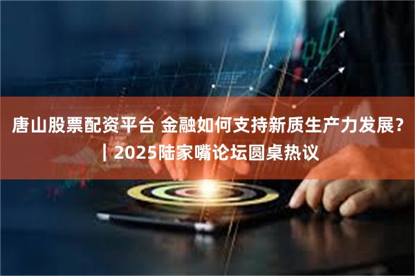 唐山股票配资平台 金融如何支持新质生产力发展？｜2025陆家嘴论坛圆桌热议