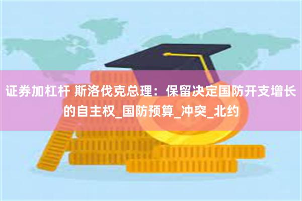 证券加杠杆 斯洛伐克总理：保留决定国防开支增长的自主权_国防预算_冲突_北约