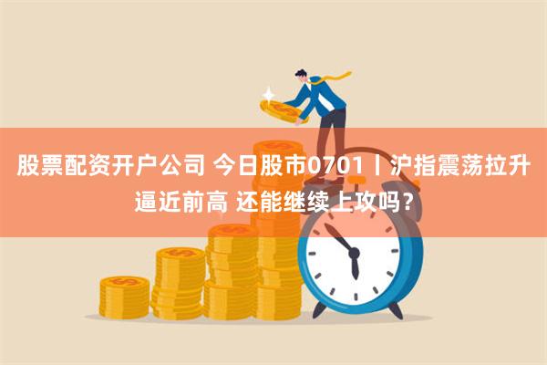 股票配资开户公司 今日股市0701丨沪指震荡拉升逼近前高 还能继续上攻吗？