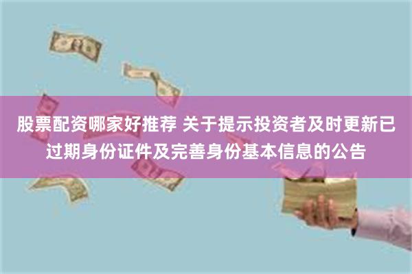 股票配资哪家好推荐 关于提示投资者及时更新已过期身份证件及完善身份基本信息的公告