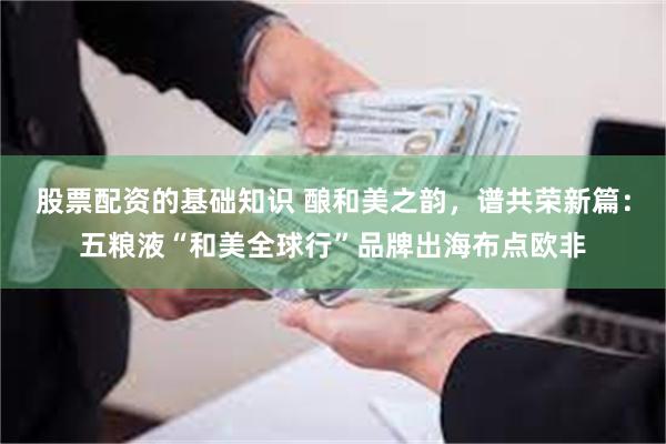 股票配资的基础知识 酿和美之韵，谱共荣新篇：五粮液“和美全球行”品牌出海布点欧非