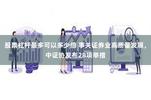 股票杠杆最多可以多少倍 事关证券业高质量发展，中证协发布28项举措
