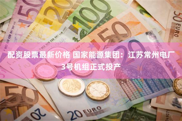 配资股票最新价格 国家能源集团：江苏常州电厂3号机组正式投产