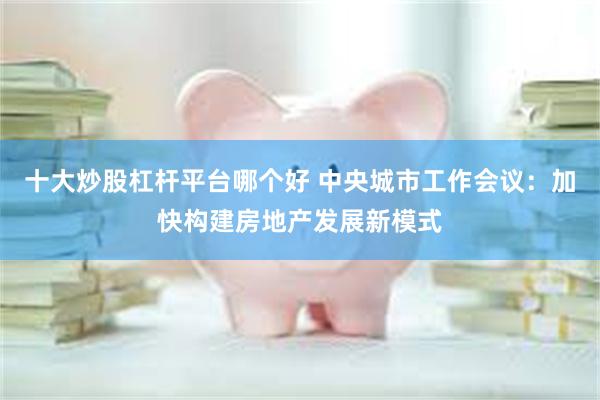 十大炒股杠杆平台哪个好 中央城市工作会议：加快构建房地产发展新模式