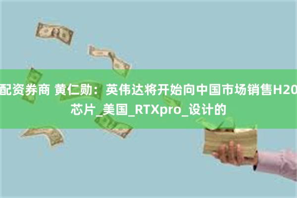 配资券商 黄仁勋：英伟达将开始向中国市场销售H20芯片_美国_RTXpro_设计的