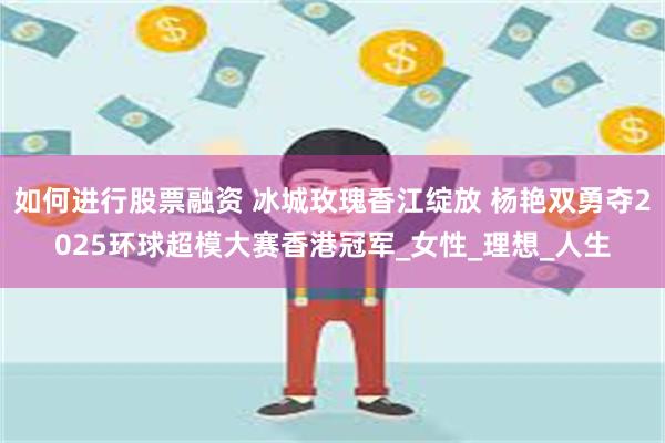 如何进行股票融资 冰城玫瑰香江绽放 杨艳双勇夺2025环球超模大赛香港冠军_女性_理想_人生