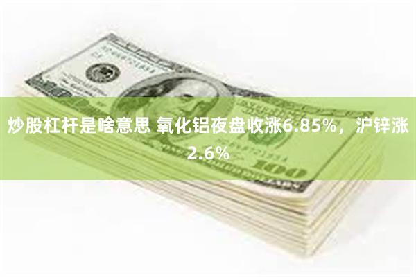 炒股杠杆是啥意思 氧化铝夜盘收涨6.85%，沪锌涨2.6%