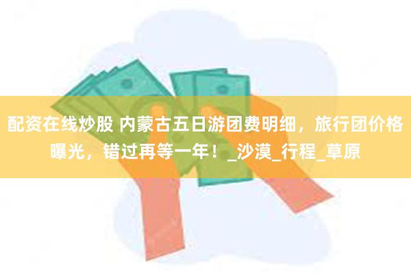 配资在线炒股 内蒙古五日游团费明细，旅行团价格曝光，错过再等一年！_沙漠_行程_草原