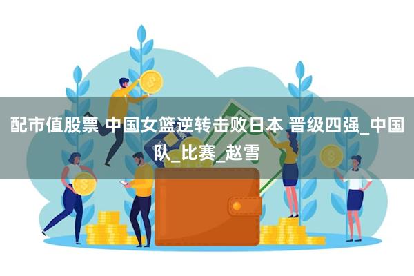 配市值股票 中国女篮逆转击败日本 晋级四强_中国队_比赛_赵雪