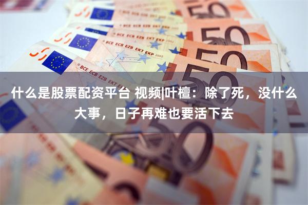 什么是股票配资平台 视频|叶檀：除了死，没什么大事，日子再难也要活下去