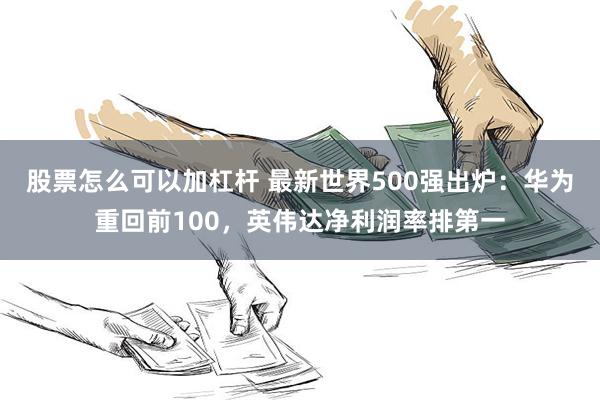 股票怎么可以加杠杆 最新世界500强出炉：华为重回前100，英伟达净利润率排第一