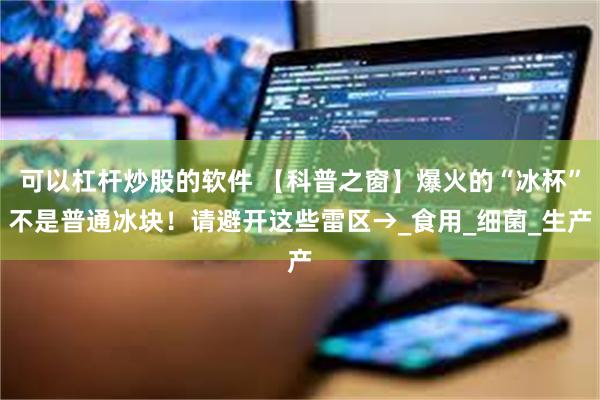 可以杠杆炒股的软件 【科普之窗】爆火的“冰杯”不是普通冰块！请避开这些雷区→_食用_细菌_生产