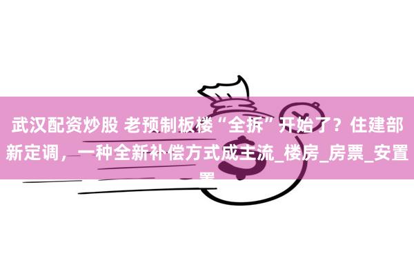 武汉配资炒股 老预制板楼“全拆”开始了？住建部新定调，一种全新补偿方式成主流_楼房_房票_安置
