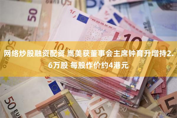 网络炒股融资配资 鹰美获董事会主席钟育升增持2.6万股 每股作价约4港元
